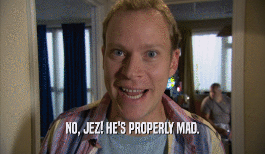NO, JEZ! HE'S PROPERLY MAD.  