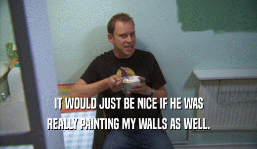 IT WOULD JUST BE NICE IF HE WAS REALLY PAINTING MY WALLS AS WELL. 