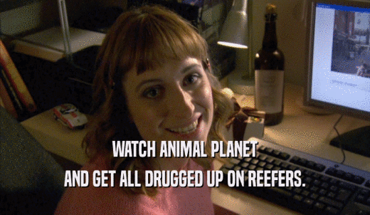 WATCH ANIMAL PLANET AND GET ALL DRUGGED UP ON REEFERS. 