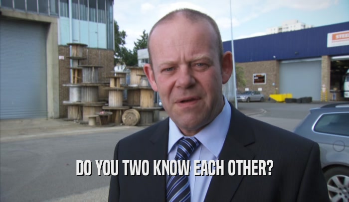 DO YOU TWO KNOW EACH OTHER?  
