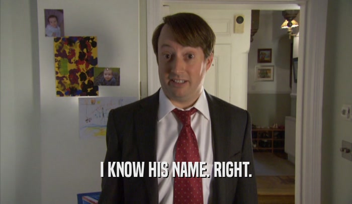 I KNOW HIS NAME. RIGHT.  