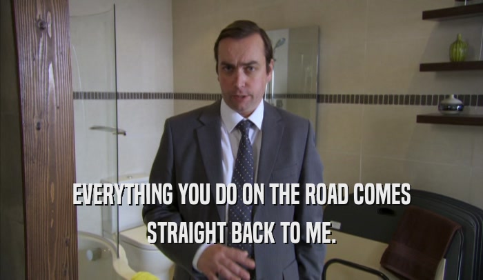EVERYTHING YOU DO ON THE ROAD COMES STRAIGHT BACK TO ME. 
