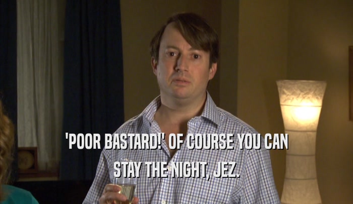 'POOR BASTARD!' OF COURSE YOU CAN STAY THE NIGHT, JEZ. 