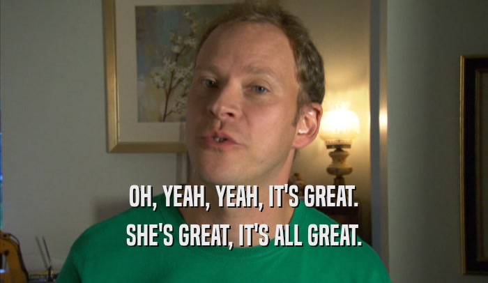 OH, YEAH, YEAH, IT'S GREAT. SHE'S GREAT, IT'S ALL GREAT. 