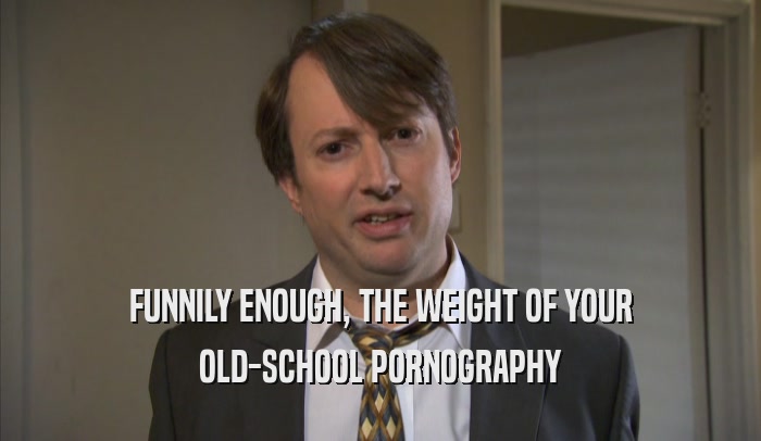 FUNNILY ENOUGH, THE WEIGHT OF YOUR OLD-SCHOOL PORNOGRAPHY 