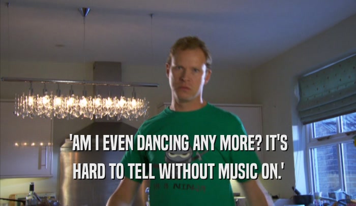'AM I EVEN DANCING ANY MORE? IT'S HARD TO TELL WITHOUT MUSIC ON.' 