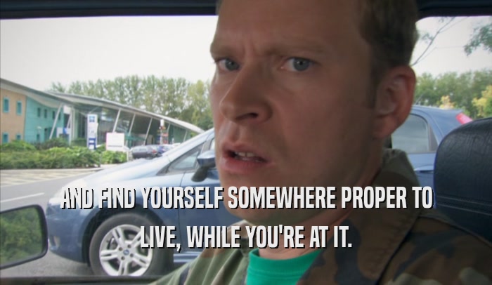 AND FIND YOURSELF SOMEWHERE PROPER TO LIVE, WHILE YOU'RE AT IT. 