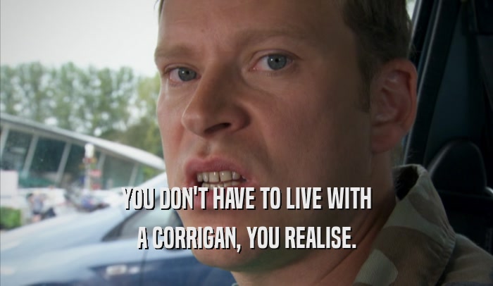 YOU DON'T HAVE TO LIVE WITH A CORRIGAN, YOU REALISE. 