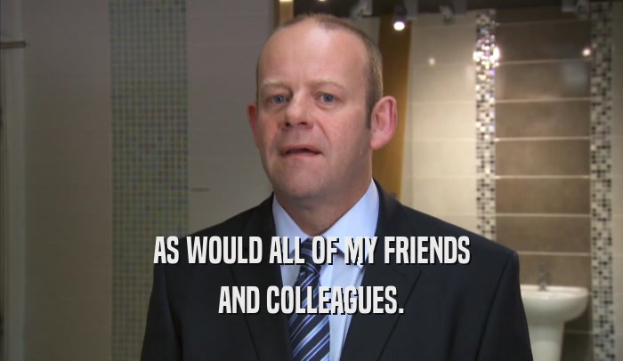 AS WOULD ALL OF MY FRIENDS AND COLLEAGUES. 