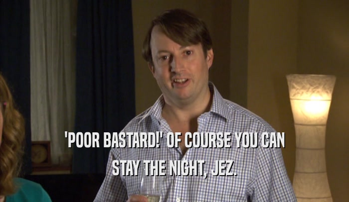 'POOR BASTARD!' OF COURSE YOU CAN STAY THE NIGHT, JEZ. 
