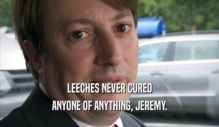 LEECHES NEVER CURED ANYONE OF ANYTHING, JEREMY. 