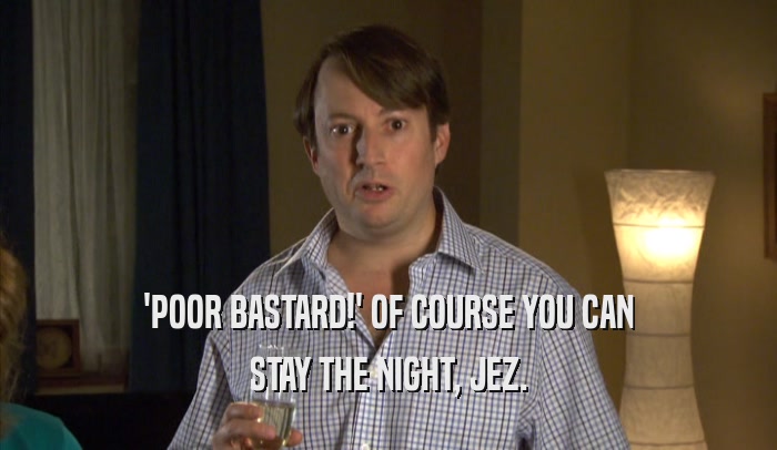 'POOR BASTARD!' OF COURSE YOU CAN STAY THE NIGHT, JEZ. 