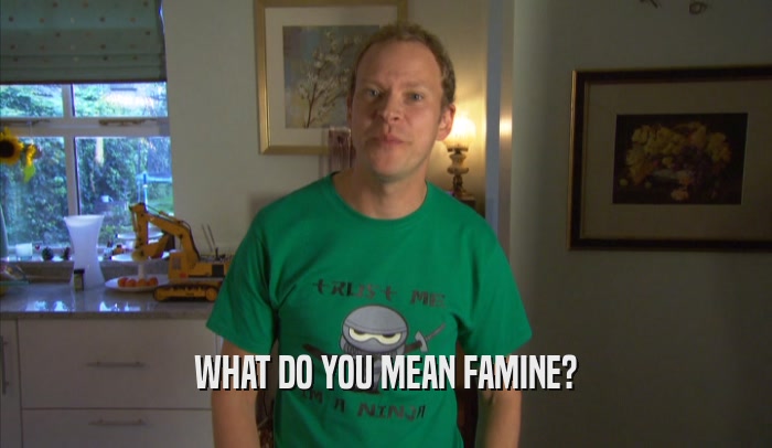 WHAT DO YOU MEAN FAMINE?
  