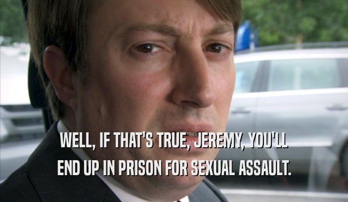 WELL, IF THAT'S TRUE, JEREMY, YOU'LL END UP IN PRISON FOR SEXUAL ASSAULT. 