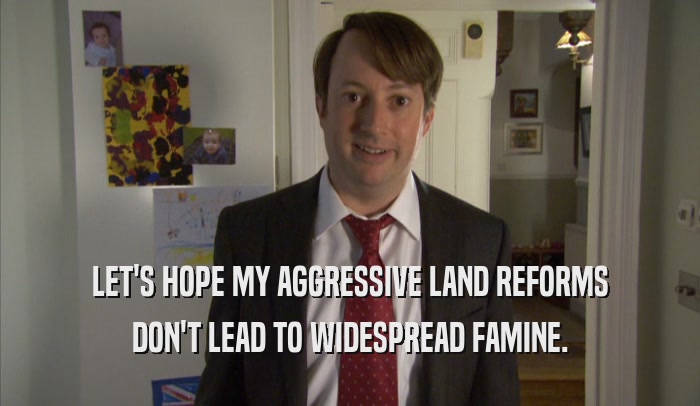 LET'S HOPE MY AGGRESSIVE LAND REFORMS
 DON'T LEAD TO WIDESPREAD FAMINE.
 