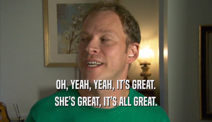 OH, YEAH, YEAH, IT'S GREAT.
 SHE'S GREAT, IT'S ALL GREAT.
 