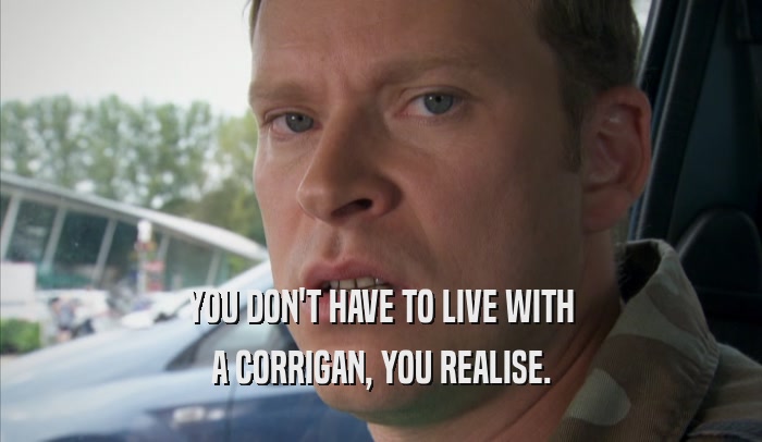 YOU DON'T HAVE TO LIVE WITH A CORRIGAN, YOU REALISE. 
