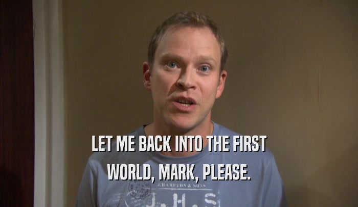 LET ME BACK INTO THE FIRST WORLD, MARK, PLEASE. 