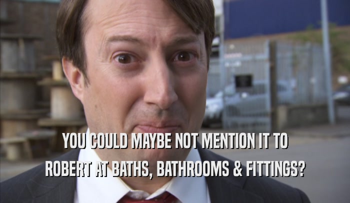 YOU COULD MAYBE NOT MENTION IT TO ROBERT AT BATHS, BATHROOMS & FITTINGS? 