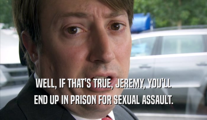 WELL, IF THAT'S TRUE, JEREMY, YOU'LL END UP IN PRISON FOR SEXUAL ASSAULT. 