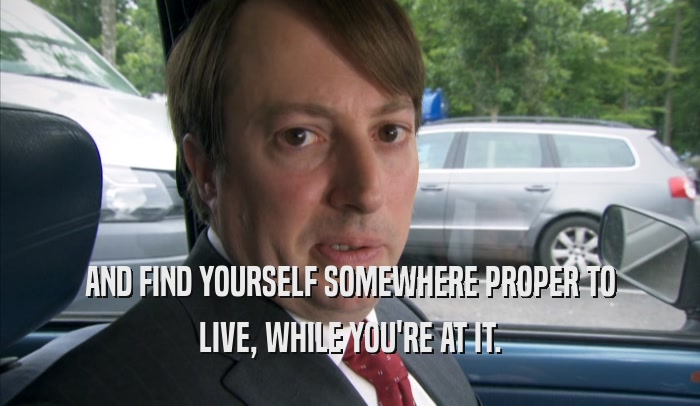 AND FIND YOURSELF SOMEWHERE PROPER TO LIVE, WHILE YOU'RE AT IT. 