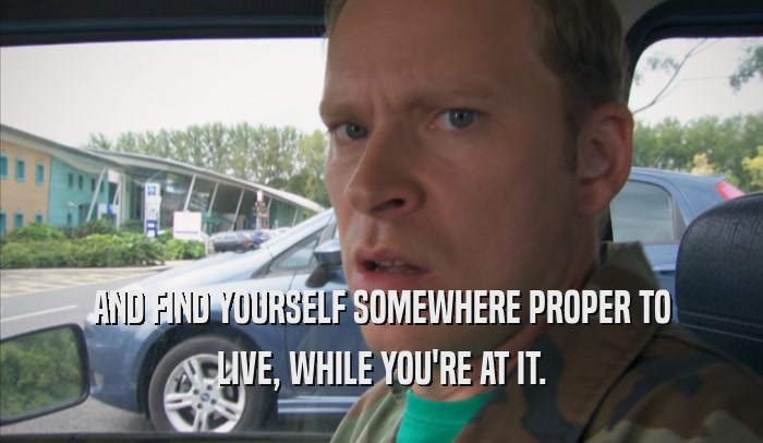 AND FIND YOURSELF SOMEWHERE PROPER TO LIVE, WHILE YOU'RE AT IT. 