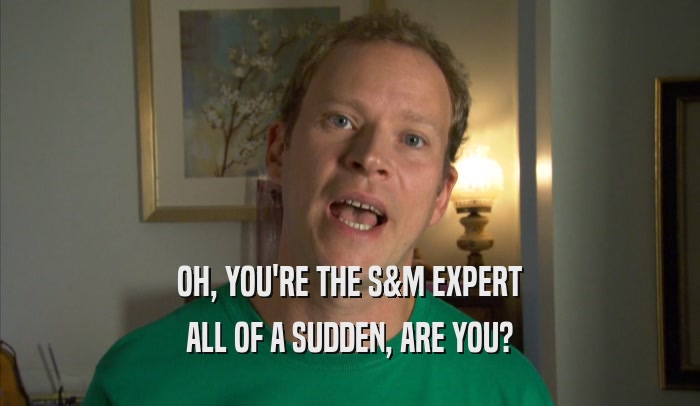 OH, YOU'RE THE S&M EXPERT
 ALL OF A SUDDEN, ARE YOU?
 