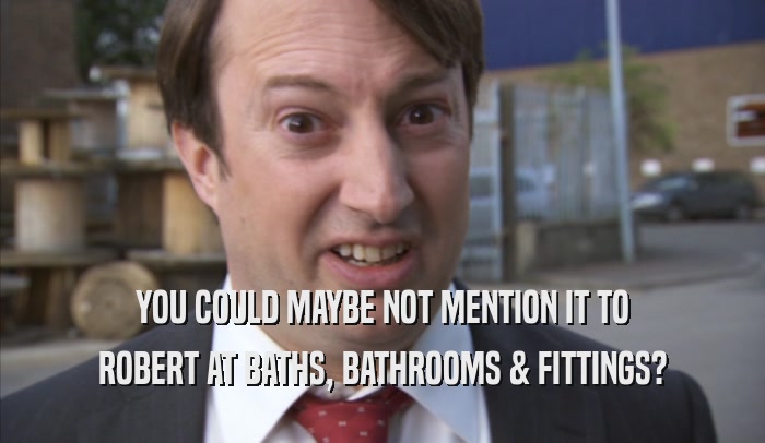 YOU COULD MAYBE NOT MENTION IT TO ROBERT AT BATHS, BATHROOMS & FITTINGS? 