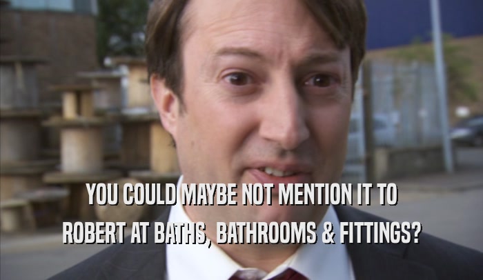 YOU COULD MAYBE NOT MENTION IT TO ROBERT AT BATHS, BATHROOMS & FITTINGS? 