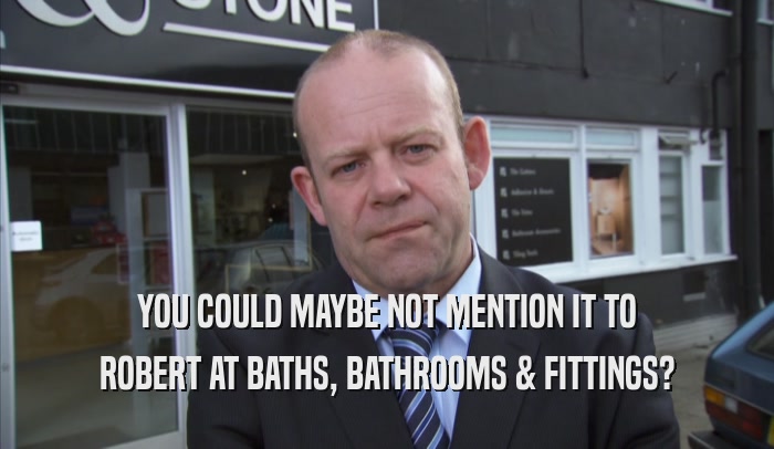 YOU COULD MAYBE NOT MENTION IT TO ROBERT AT BATHS, BATHROOMS & FITTINGS? 