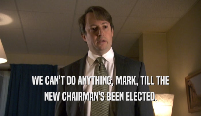 WE CAN'T DO ANYTHING, MARK, TILL THE NEW CHAIRMAN'S BEEN ELECTED. 