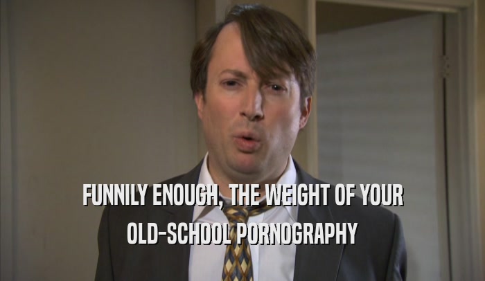 FUNNILY ENOUGH, THE WEIGHT OF YOUR OLD-SCHOOL PORNOGRAPHY 