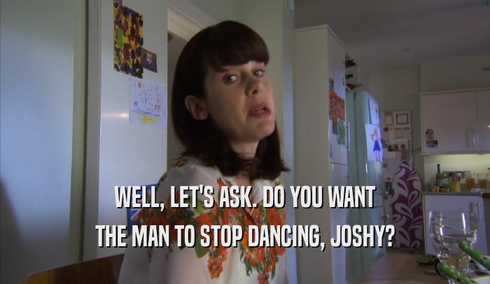 WELL, LET'S ASK. DO YOU WANT
 THE MAN TO STOP DANCING, JOSHY?
 