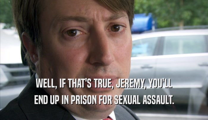 WELL, IF THAT'S TRUE, JEREMY, YOU'LL END UP IN PRISON FOR SEXUAL ASSAULT. 