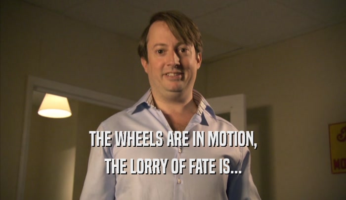 THE WHEELS ARE IN MOTION, THE LORRY OF FATE IS... 