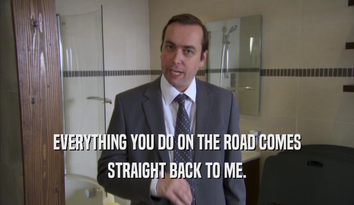 EVERYTHING YOU DO ON THE ROAD COMES STRAIGHT BACK TO ME. 
