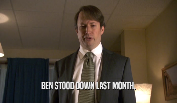 BEN STOOD DOWN LAST MONTH.  