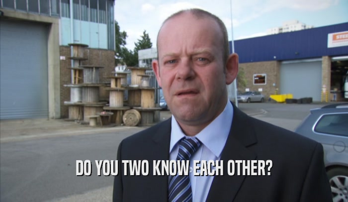 DO YOU TWO KNOW EACH OTHER?  