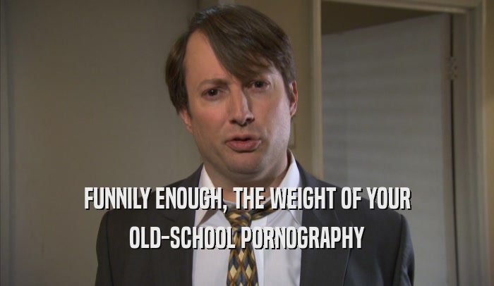 FUNNILY ENOUGH, THE WEIGHT OF YOUR OLD-SCHOOL PORNOGRAPHY 