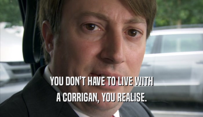 YOU DON'T HAVE TO LIVE WITH A CORRIGAN, YOU REALISE. 