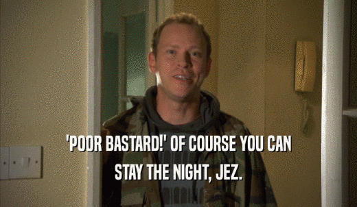 'POOR BASTARD!' OF COURSE YOU CAN STAY THE NIGHT, JEZ. 