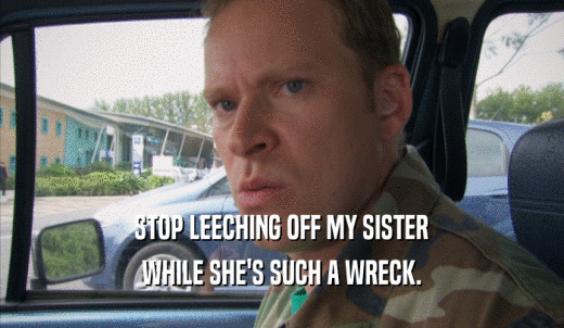 STOP LEECHING OFF MY SISTER WHILE SHE'S SUCH A WRECK. 