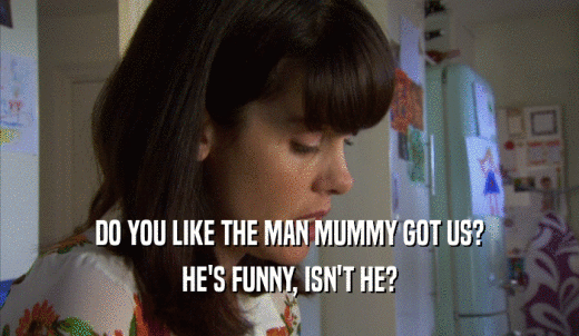 DO YOU LIKE THE MAN MUMMY GOT US? HE'S FUNNY, ISN'T HE? 