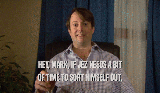 HEY, MARK, IF JEZ NEEDS A BIT OF TIME TO SORT HIMSELF OUT, 