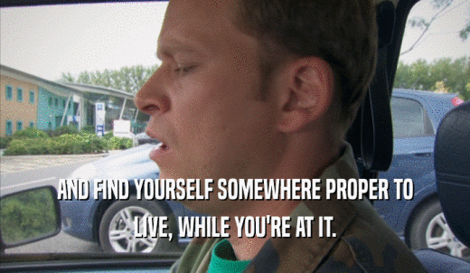 AND FIND YOURSELF SOMEWHERE PROPER TO LIVE, WHILE YOU'RE AT IT. 