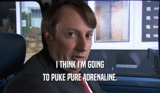 I THINK I'M GOING TO PUKE PURE ADRENALINE. 