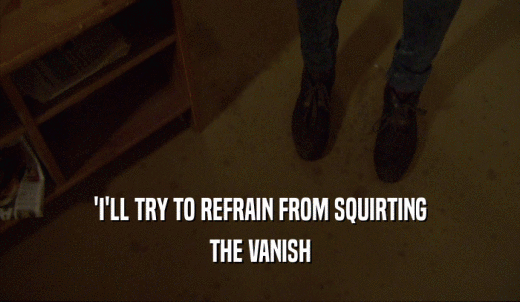 'I'LL TRY TO REFRAIN FROM SQUIRTING THE VANISH 