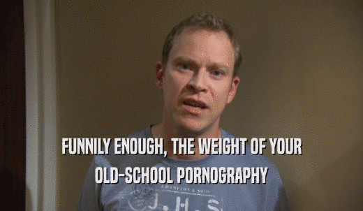 FUNNILY ENOUGH, THE WEIGHT OF YOUR OLD-SCHOOL PORNOGRAPHY 