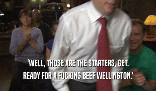 'WELL, THOSE ARE THE STARTERS, GET. READY FOR A FUCKING BEEF WELLINGTON.' 