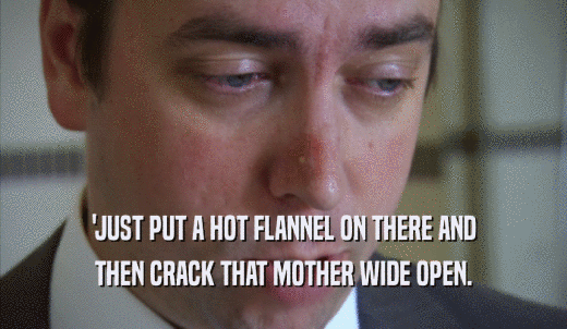 'JUST PUT A HOT FLANNEL ON THERE AND THEN CRACK THAT MOTHER WIDE OPEN. 
